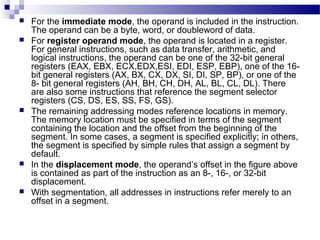  For the immediate mode, the operand is included in the instruction.
The operand can be a byte, word, or doubleword of data.
 For register operand mode, the operand is located in a register.
For general instructions, such as data transfer, arithmetic, and
logical instructions, the operand can be one of the 32-bit general
registers (EAX, EBX, ECX,EDX,ESI, EDI, ESP, EBP), one of the 16-
bit general registers (AX, BX, CX, DX, SI, DI, SP, BP), or one of the
8- bit general registers (AH, BH, CH, DH, AL, BL, CL, DL). There
are also some instructions that reference the segment selector
registers (CS, DS, ES, SS, FS, GS).
 The remaining addressing modes reference locations in memory.
The memory location must be specified in terms of the segment
containing the location and the offset from the beginning of the
segment. In some cases, a segment is specified explicitly; in others,
the segment is specified by simple rules that assign a segment by
default.
 In the displacement mode, the operand’s offset in the figure above
is contained as part of the instruction as an 8-, 16-, or 32-bit
displacement.
 With segmentation, all addresses in instructions refer merely to an
offset in a segment.
 