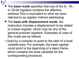  The base mode specifies that one of the 8-, 16-,
or 32-bit registers contains the effective
address.This is equivalent to what we have
referred to as register indirect addressing.
 The base with displacement mode, the
instruction includes a displacement to be added
to a base register, which may be any of the
general-purpose registers. Examples of uses of
this mode are as follows:
• Used by a compiler to point to the start of a local
variable area. For example, the base register
could point to the beginning of a stack frame,
which contains the local variables for the
corresponding procedure.
 