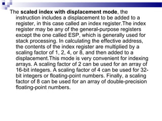 The scaled index with displacement mode, the
instruction includes a displacement to be added to a
register, in this case called an index register.The index
register may be any of the general-purpose registers
except the one called ESP, which is generally used for
stack processing. In calculating the effective address,
the contents of the index register are multiplied by a
scaling factor of 1, 2, 4, or 8, and then added to a
displacement.This mode is very convenient for indexing
arrays. A scaling factor of 2 can be used for an array of
16-bit integers. A scaling factor of 4 can be used for 32-
bit integers or floating-point numbers. Finally, a scaling
factor of 8 can be used for an array of double-precision
floating-point numbers.
 