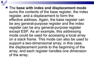  The base with index and displacement mode
sums the contents of the base register, the index
register, and a displacement to form the
effective address. Again, the base register can
be any general-purpose register and the index
register can be any general-purpose register
except ESP. As an example, this addressing
mode could be used for accessing a local array
on a stack frame. This mode can also be used to
support a two-dimensional array; in this case,
the displacement points to the beginning of the
array, and each register handles one dimension
of the array.
 