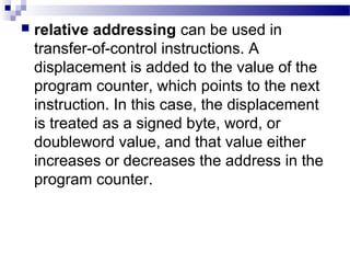  relative addressing can be used in
transfer-of-control instructions. A
displacement is added to the value of the
program counter, which points to the next
instruction. In this case, the displacement
is treated as a signed byte, word, or
doubleword value, and that value either
increases or decreases the address in the
program counter.
 