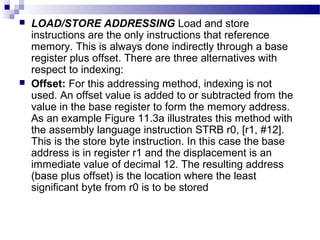 LOAD/STORE ADDRESSING Load and store
instructions are the only instructions that reference
memory. This is always done indirectly through a base
register plus offset. There are three alternatives with
respect to indexing:
 Offset: For this addressing method, indexing is not
used. An offset value is added to or subtracted from the
value in the base register to form the memory address.
As an example Figure 11.3a illustrates this method with
the assembly language instruction STRB r0, [r1, #12].
This is the store byte instruction. In this case the base
address is in register r1 and the displacement is an
immediate value of decimal 12. The resulting address
(base plus offset) is the location where the least
significant byte from r0 is to be stored
 