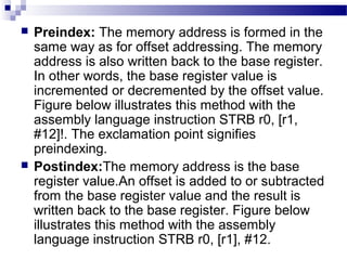  Preindex: The memory address is formed in the
same way as for offset addressing. The memory
address is also written back to the base register.
In other words, the base register value is
incremented or decremented by the offset value.
Figure below illustrates this method with the
assembly language instruction STRB r0, [r1,
#12]!. The exclamation point signifies
preindexing.
 Postindex:The memory address is the base
register value.An offset is added to or subtracted
from the base register value and the result is
written back to the base register. Figure below
illustrates this method with the assembly
language instruction STRB r0, [r1], #12.
 