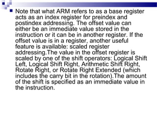  Note that what ARM refers to as a base register
acts as an index register for preindex and
postindex addressing. The offset value can
either be an immediate value stored in the
instruction or it can be in another register. If the
offset value is in a register, another useful
feature is available: scaled register
addressing.The value in the offset register is
scaled by one of the shift operators: Logical Shift
Left, Logical Shift Right, Arithmetic Shift Right,
Rotate Right, or Rotate Right Extended (which
includes the carry bit in the rotation).The amount
of the shift is specified as an immediate value in
the instruction.
 