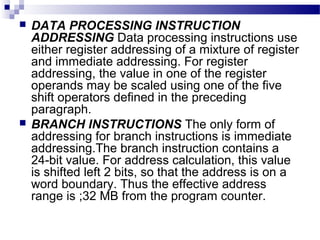  DATA PROCESSING INSTRUCTION
ADDRESSING Data processing instructions use
either register addressing of a mixture of register
and immediate addressing. For register
addressing, the value in one of the register
operands may be scaled using one of the five
shift operators defined in the preceding
paragraph.
 BRANCH INSTRUCTIONS The only form of
addressing for branch instructions is immediate
addressing.The branch instruction contains a
24-bit value. For address calculation, this value
is shifted left 2 bits, so that the address is on a
word boundary. Thus the effective address
range is ;32 MB from the program counter.
 