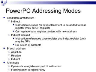 PowerPC Addressing Modes
 Load/store architecture
 Indirect
 Instruction includes 16 bit displacement to be added to base
register (may be GP register)
 Can replace base register content with new address
 Indirect indexed
 Instruction references base register and index register (both
may be GP)
 EA is sum of contents
 Branch address
 Absolute
 Relative
 Indirect
 Arithmetic
 Operands in registers or part of instruction
 Floating point is register only
 