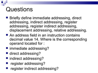 Questions
 Briefly define immediate addressing, direct
addressing, indirect addressing, register
addressing, register indirect addressing,
displacement addressing, relative addressing.
 An address field in an instruction contains
decimal value 14. Where is the corresponding
operand located for :
 immediate addressing?
 direct addressing?
 indirect addressing?
 register addressing?
 register indirect addressing?
 