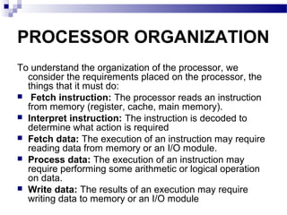 PROCESSOR ORGANIZATION
To understand the organization of the processor, we
consider the requirements placed on the processor, the
things that it must do:
 Fetch instruction: The processor reads an instruction
from memory (register, cache, main memory).
 Interpret instruction: The instruction is decoded to
determine what action is required
 Fetch data: The execution of an instruction may require
reading data from memory or an I/O module.
 Process data: The execution of an instruction may
require performing some arithmetic or logical operation
on data.
 Write data: The results of an execution may require
writing data to memory or an I/O module
 