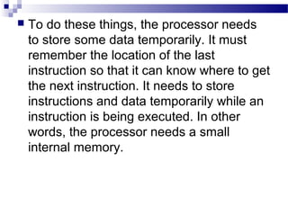  To do these things, the processor needs
to store some data temporarily. It must
remember the location of the last
instruction so that it can know where to get
the next instruction. It needs to store
instructions and data temporarily while an
instruction is being executed. In other
words, the processor needs a small
internal memory.
 