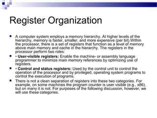 Register Organization
 A computer system employs a memory hierarchy. At higher levels of the
hierarchy, memory is faster, smaller, and more expensive (per bit).Within
the processor, there is a set of registers that function as a level of memory
above main memory and cache in the hierarchy. The registers in the
processor perform two roles:
 • User-visible registers: Enable the machine- or assembly language
programmer to minimize main memory references by optimizing use of
registers.
 • Control and status registers: Used by the control unit to control the
operation of the processor and by privileged, operating system programs to
control the execution of programs.
 There is not a clean separation of registers into these two categories. For
example, on some machines the program counter is user visible (e.g., x86),
but on many it is not. For purposes of the following discussion, however, we
will use these categories.
 