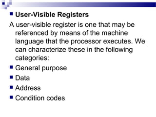  User-Visible Registers
A user-visible register is one that may be
referenced by means of the machine
language that the processor executes. We
can characterize these in the following
categories:
 General purpose
 Data
 Address
 Condition codes
 