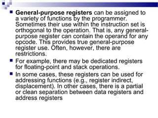  General-purpose registers can be assigned to
a variety of functions by the programmer.
Sometimes their use within the instruction set is
orthogonal to the operation. That is, any general-
purpose register can contain the operand for any
opcode. This provides true general-purpose
register use. Often, however, there are
restrictions.
 For example, there may be dedicated registers
for floating-point and stack operations.
 In some cases, these registers can be used for
addressing functions (e.g., register indirect,
displacement). In other cases, there is a partial
or clean separation between data registers and
address registers
 