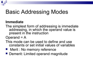 Basic Addressing Modes
Immediate
The simplest form of addressing is immediate
addressing, in which the operand value is
present in the instruction
Operand = A
This mode can be used to define and use
constants or set initial values of variables
 Merit : No memory reference
 Demerit: Limited operand magnitude
 