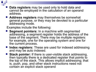  Data registers may be used only to hold data and
cannot be employed in the calculation of an operand
address.
 Address registers may themselves be somewhat
general purpose, or they may be devoted to a particular
addressing mode.
Examples include the following:
 Segment pointers: In a machine with segmented
addressing, a segment register holds the address of the
base of the segment. There may be multiple registers:
for example, one for the operating system and one for
the current process.
 Index registers: These are used for indexed addressing
and may be auto indexed.
 Stack pointer: If there is user-visible stack addressing,
then typically there is a dedicated register that points to
the top of the stack. This allows implicit addressing; that
is, push, pop, and other stack instructions need not
contain an explicit stack operand
 