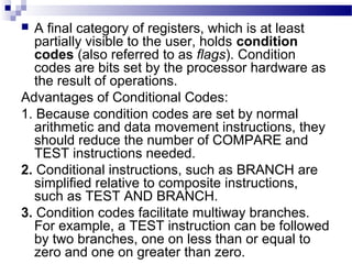  A final category of registers, which is at least
partially visible to the user, holds condition
codes (also referred to as flags). Condition
codes are bits set by the processor hardware as
the result of operations.
Advantages of Conditional Codes:
1. Because condition codes are set by normal
arithmetic and data movement instructions, they
should reduce the number of COMPARE and
TEST instructions needed.
2. Conditional instructions, such as BRANCH are
simplified relative to composite instructions,
such as TEST AND BRANCH.
3. Condition codes facilitate multiway branches.
For example, a TEST instruction can be followed
by two branches, one on less than or equal to
zero and one on greater than zero.
 