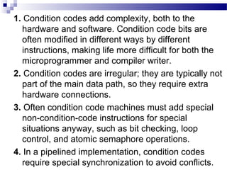 1. Condition codes add complexity, both to the
hardware and software. Condition code bits are
often modified in different ways by different
instructions, making life more difficult for both the
microprogrammer and compiler writer.
2. Condition codes are irregular; they are typically not
part of the main data path, so they require extra
hardware connections.
3. Often condition code machines must add special
non-condition-code instructions for special
situations anyway, such as bit checking, loop
control, and atomic semaphore operations.
4. In a pipelined implementation, condition codes
require special synchronization to avoid conflicts.
 