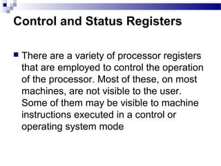 Control and Status Registers
 There are a variety of processor registers
that are employed to control the operation
of the processor. Most of these, on most
machines, are not visible to the user.
Some of them may be visible to machine
instructions executed in a control or
operating system mode
 