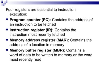 Four registers are essential to instruction
execution:
 Program counter (PC): Contains the address of
an instruction to be fetched
 Instruction register (IR): Contains the
instruction most recently fetched
 Memory address register (MAR): Contains the
address of a location in memory
 Memory buffer register (MBR): Contains a
word of data to be written to memory or the word
most recently read
 