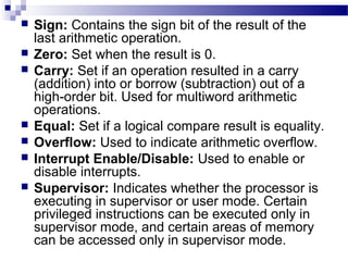  Sign: Contains the sign bit of the result of the
last arithmetic operation.
 Zero: Set when the result is 0.
 Carry: Set if an operation resulted in a carry
(addition) into or borrow (subtraction) out of a
high-order bit. Used for multiword arithmetic
operations.
 Equal: Set if a logical compare result is equality.
 Overflow: Used to indicate arithmetic overflow.
 Interrupt Enable/Disable: Used to enable or
disable interrupts.
 Supervisor: Indicates whether the processor is
executing in supervisor or user mode. Certain
privileged instructions can be executed only in
supervisor mode, and certain areas of memory
can be accessed only in supervisor mode.
 