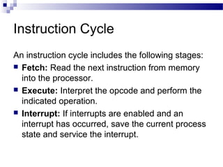 Instruction Cycle
An instruction cycle includes the following stages:
 Fetch: Read the next instruction from memory
into the processor.
 Execute: Interpret the opcode and perform the
indicated operation.
 Interrupt: If interrupts are enabled and an
interrupt has occurred, save the current process
state and service the interrupt.
 