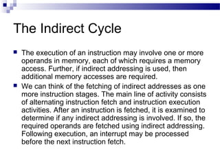 The Indirect Cycle
 The execution of an instruction may involve one or more
operands in memory, each of which requires a memory
access. Further, if indirect addressing is used, then
additional memory accesses are required.
 We can think of the fetching of indirect addresses as one
more instruction stages. The main line of activity consists
of alternating instruction fetch and instruction execution
activities. After an instruction is fetched, it is examined to
determine if any indirect addressing is involved. If so, the
required operands are fetched using indirect addressing.
Following execution, an interrupt may be processed
before the next instruction fetch.
 