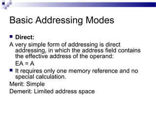 Basic Addressing Modes
 Direct:
A very simple form of addressing is direct
addressing, in which the address field contains
the effective address of the operand:
EA = A
 It requires only one memory reference and no
special calculation.
Merit: Simple
Demerit: Limited address space
 