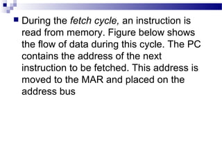  During the fetch cycle, an instruction is
read from memory. Figure below shows
the flow of data during this cycle. The PC
contains the address of the next
instruction to be fetched. This address is
moved to the MAR and placed on the
address bus
 