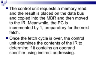  The control unit requests a memory read,
and the result is placed on the data bus
and copied into the MBR and then moved
to the IR. Meanwhile, the PC is
incremented by 1, preparatory for the next
fetch.
 Once the fetch cycle is over, the control
unit examines the contents of the IR to
determine if it contains an operand
specifier using indirect addressing.
 