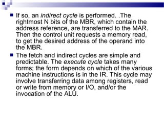  If so, an indirect cycle is performed. .The
rightmost N bits of the MBR, which contain the
address reference, are transferred to the MAR.
Then the control unit requests a memory read,
to get the desired address of the operand into
the MBR.
 The fetch and indirect cycles are simple and
predictable. The execute cycle takes many
forms; the form depends on which of the various
machine instructions is in the IR. This cycle may
involve transferring data among registers, read
or write from memory or I/O, and/or the
invocation of the ALU.
 
