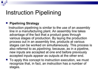 Instruction Pipelining
 Pipelining Strategy
Instruction pipelining is similar to the use of an assembly
line in a manufacturing plant. An assembly line takes
advantage of the fact that a product goes through
various stages of production. By laying the production
process out in an assembly line, products at various
stages can be worked on simultaneously. This process is
also referred to as pipelining, because, as in a pipeline,
new inputs are accepted at one end before previously
accepted inputs appear as outputs at the other end.
 To apply this concept to instruction execution, we must
recognize that, in fact, an instruction has a number of
stages.
 