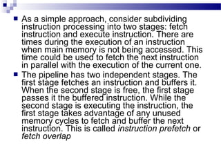  As a simple approach, consider subdividing
instruction processing into two stages: fetch
instruction and execute instruction. There are
times during the execution of an instruction
when main memory is not being accessed. This
time could be used to fetch the next instruction
in parallel with the execution of the current one.
 The pipeline has two independent stages. The
first stage fetches an instruction and buffers it.
When the second stage is free, the first stage
passes it the buffered instruction. While the
second stage is executing the instruction, the
first stage takes advantage of any unused
memory cycles to fetch and buffer the next
instruction. This is called instruction prefetch or
fetch overlap
 