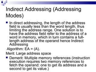 Indirect Addressing (Addressing
Modes)
 In direct addressing, the length of the address
field is usually less than the word length, thus
limiting the address range. One solution is to
have the address field refer to the address of a
word in memory, which in turn contains a full-
length address of the operand hence Indirect
Addressing
Algorithm: EA = (A).
Merit: Large address space
 Demerit: Multiple memory references (instruction
execution requires two memory references to
fetch the operand: one to get its address and a
second to get its value.)
 