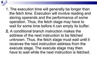 1. The execution time will generally be longer than
the fetch time. Execution will involve reading and
storing operands and the performance of some
operation. Thus, the fetch stage may have to
wait for some time before it can empty its buffer.
2. A conditional branch instruction makes the
address of the next instruction to be fetched
unknown. Thus, the fetch stage must wait until it
receives the next instruction address from the
execute stage. The execute stage may then
have to wait while the next instruction is fetched.
 