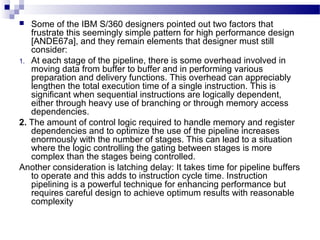  Some of the IBM S/360 designers pointed out two factors that
frustrate this seemingly simple pattern for high performance design
[ANDE67a], and they remain elements that designer must still
consider:
1. At each stage of the pipeline, there is some overhead involved in
moving data from buffer to buffer and in performing various
preparation and delivery functions. This overhead can appreciably
lengthen the total execution time of a single instruction. This is
significant when sequential instructions are logically dependent,
either through heavy use of branching or through memory access
dependencies.
2. The amount of control logic required to handle memory and register
dependencies and to optimize the use of the pipeline increases
enormously with the number of stages. This can lead to a situation
where the logic controlling the gating between stages is more
complex than the stages being controlled.
Another consideration is latching delay: It takes time for pipeline buffers
to operate and this adds to instruction cycle time. Instruction
pipelining is a powerful technique for enhancing performance but
requires careful design to achieve optimum results with reasonable
complexity
 