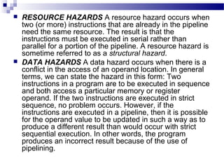  RESOURCE HAZARDS A resource hazard occurs when
two (or more) instructions that are already in the pipeline
need the same resource. The result is that the
instructions must be executed in serial rather than
parallel for a portion of the pipeline. A resource hazard is
sometime referred to as a structural hazard.
 DATA HAZARDS A data hazard occurs when there is a
conflict in the access of an operand location. In general
terms, we can state the hazard in this form: Two
instructions in a program are to be executed in sequence
and both access a particular memory or register
operand. If the two instructions are executed in strict
sequence, no problem occurs. However, if the
instructions are executed in a pipeline, then it is possible
for the operand value to be updated in such a way as to
produce a different result than would occur with strict
sequential execution. In other words, the program
produces an incorrect result because of the use of
pipelining.
 