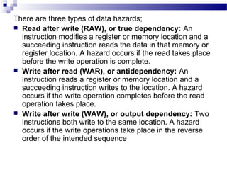 There are three types of data hazards;
 Read after write (RAW), or true dependency: An
instruction modifies a register or memory location and a
succeeding instruction reads the data in that memory or
register location. A hazard occurs if the read takes place
before the write operation is complete.
 Write after read (WAR), or antidependency: An
instruction reads a register or memory location and a
succeeding instruction writes to the location. A hazard
occurs if the write operation completes before the read
operation takes place.
 Write after write (WAW), or output dependency: Two
instructions both write to the same location. A hazard
occurs if the write operations take place in the reverse
order of the intended sequence
 