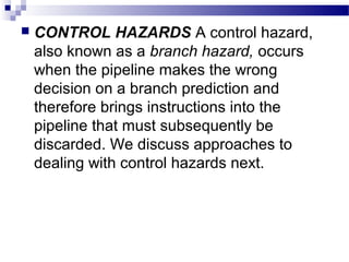  CONTROL HAZARDS A control hazard,
also known as a branch hazard, occurs
when the pipeline makes the wrong
decision on a branch prediction and
therefore brings instructions into the
pipeline that must subsequently be
discarded. We discuss approaches to
dealing with control hazards next.
 
