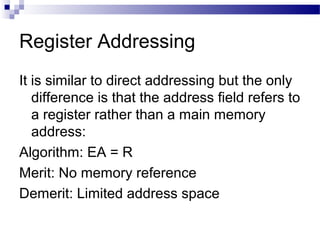 Register Addressing
It is similar to direct addressing but the only
difference is that the address field refers to
a register rather than a main memory
address:
Algorithm: EA = R
Merit: No memory reference
Demerit: Limited address space
 