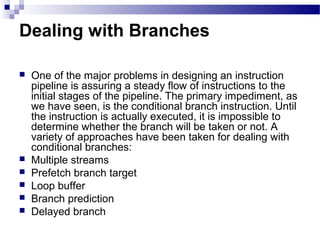 Dealing with Branches
 One of the major problems in designing an instruction
pipeline is assuring a steady flow of instructions to the
initial stages of the pipeline. The primary impediment, as
we have seen, is the conditional branch instruction. Until
the instruction is actually executed, it is impossible to
determine whether the branch will be taken or not. A
variety of approaches have been taken for dealing with
conditional branches:
 Multiple streams
 Prefetch branch target
 Loop buffer
 Branch prediction
 Delayed branch
 