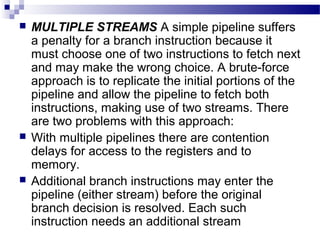  MULTIPLE STREAMS A simple pipeline suffers
a penalty for a branch instruction because it
must choose one of two instructions to fetch next
and may make the wrong choice. A brute-force
approach is to replicate the initial portions of the
pipeline and allow the pipeline to fetch both
instructions, making use of two streams. There
are two problems with this approach:
 With multiple pipelines there are contention
delays for access to the registers and to
memory.
 Additional branch instructions may enter the
pipeline (either stream) before the original
branch decision is resolved. Each such
instruction needs an additional stream
 