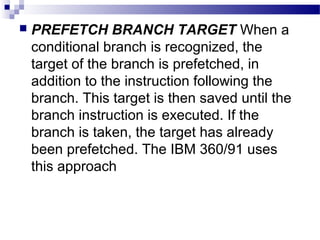  PREFETCH BRANCH TARGET When a
conditional branch is recognized, the
target of the branch is prefetched, in
addition to the instruction following the
branch. This target is then saved until the
branch instruction is executed. If the
branch is taken, the target has already
been prefetched. The IBM 360/91 uses
this approach
 
