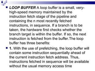 LOOP BUFFER A loop buffer is a small, very-
high-speed memory maintained by the
instruction fetch stage of the pipeline and
containing the n most recently fetched
instructions, in sequence. If a branch is to be
taken, the hardware first checks whether the
branch target is within the buffer. If so, the next
instruction is fetched from the buffer.The loop
buffer has three benefits:
 1. With the use of prefetching, the loop buffer will
contain some instruction sequentially ahead of
the current instruction fetch address. Thus,
instructions fetched in sequence will be available
without the usual memory access time
 