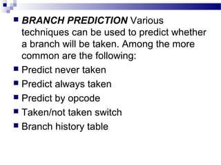  BRANCH PREDICTION Various
techniques can be used to predict whether
a branch will be taken. Among the more
common are the following:
 Predict never taken
 Predict always taken
 Predict by opcode
 Taken/not taken switch
 Branch history table
 