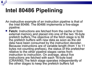 Intel 80486 Pipelining
An instructive example of an instruction pipeline is that of
the Intel 80486. The 80486 implements a five-stage
pipeline:
 Fetch: Instructions are fetched from the cache or from
external memory and placed into one of the two 16-byte
prefetch buffers.The objective of the fetch stage is to fill
the prefetch buffers with new data as soon as the old
data have been consumed by the instruction decoder.
Because instructions are of variable length (from 1 to 11
bytes not counting prefixes), the status of the prefetcher
relative to the other pipeline stages varies from
instruction to instruction. On average, about five
instructions are fetched with each 16-byte load
[CRAW90].The fetch stage operates independently of
the other stages to keep the prefetch buffers full
 