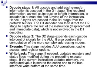  Decode stage 1: All opcode and addressing-mode
information is decoded in the D1 stage. The required
information, as well as instruction-length information, is
included in at most the first 3 bytes of the instruction.
Hence, 3 bytes are passed to the D1 stage from the
prefetch buffers. The D1 decoder can then direct the D2
stage to capture the rest of the instruction (displacement
and immediate data), which is not involved in the D1
decoding.
 Decode stage 2: The D2 stage expands each opcode
into control signals for the ALU. It also controls the
computation of the more complex addressing modes.
 Execute: This stage includes ALU operations, cache
access, and register update.
 Write back: This stage, if needed, updates registers and
status flags modified during the preceding execute
stage. If the current instruction updates memory, the
computed value is sent to the cache and to the bus-
interface write buffers at the same time.
 