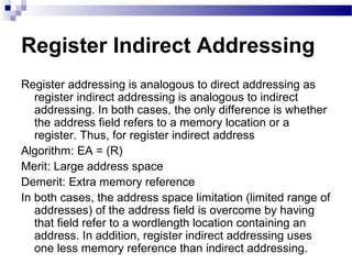 Register Indirect Addressing
Register addressing is analogous to direct addressing as
register indirect addressing is analogous to indirect
addressing. In both cases, the only difference is whether
the address field refers to a memory location or a
register. Thus, for register indirect address
Algorithm: EA = (R)
Merit: Large address space
Demerit: Extra memory reference
In both cases, the address space limitation (limited range of
addresses) of the address field is overcome by having
that field refer to a wordlength location containing an
address. In addition, register indirect addressing uses
one less memory reference than indirect addressing.
 