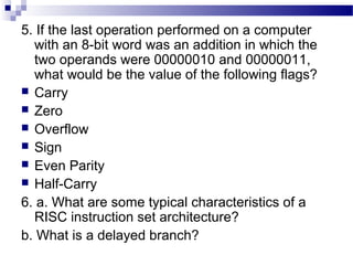 5. If the last operation performed on a computer
with an 8-bit word was an addition in which the
two operands were 00000010 and 00000011,
what would be the value of the following flags?
 Carry
 Zero
 Overflow
 Sign
 Even Parity
 Half-Carry
6. a. What are some typical characteristics of a
RISC instruction set architecture?
b. What is a delayed branch?
 