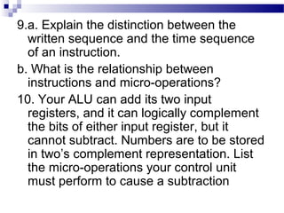 9.a. Explain the distinction between the
written sequence and the time sequence
of an instruction.
b. What is the relationship between
instructions and micro-operations?
10. Your ALU can add its two input
registers, and it can logically complement
the bits of either input register, but it
cannot subtract. Numbers are to be stored
in two’s complement representation. List
the micro-operations your control unit
must perform to cause a subtraction
 