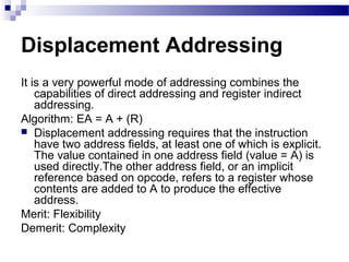 Displacement Addressing
It is a very powerful mode of addressing combines the
capabilities of direct addressing and register indirect
addressing.
Algorithm: EA = A + (R)
 Displacement addressing requires that the instruction
have two address fields, at least one of which is explicit.
The value contained in one address field (value = A) is
used directly.The other address field, or an implicit
reference based on opcode, refers to a register whose
contents are added to A to produce the effective
address.
Merit: Flexibility
Demerit: Complexity
 