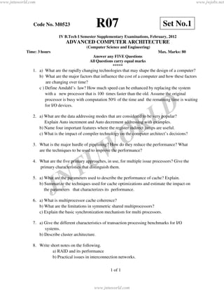 www.jntuworld.com                                                                                         www.jwjobs.net




                Code No. M0523                    R07                                    Set No.1
                             IV B.Tech I Semester Supplementary Examinations, February, 2012
                                 ADVANCED COMPUTER ARCHITECTURE
                                             (Computer Science and Engineering)
            Time: 3 hours                                                             Max. Marks: 80
                                                Answer any FIVE Questions
                                               All Questions carry equal marks
                                                            *****
               1. a) What are the rapidly changing technologies that may shape the design of a computer?
                  b) What are the major factors that influence the cost of a computer and how these factors
                      are changing over time?
                  c ) Define Amdahl’s law? How much speed can be enhanced by replacing the system
                      with a new processor that is 100 times faster than the old. Assume the original
                      processor is busy with computation 50% of the time and the remaining time is waiting
                      for I/O devices.



                                                                                   L D
               2. a) What are the data addressing modes that are considered to be very popular?


                                                                      R
                     Explain Auto increment and Auto decrement addressing with examples.
                  b) Name four important features where the register indirect jumps are useful.


                                                                    O
                  c) What is the impact of compiler technology on the computer architect’s decisions?




                                                 W
               3. What is the major hurdle of pipelining? How do they reduce the performance? What
                  are the techniques to be used to improve the performance?



                                               U
               4. What are the five primary approaches, in use, for multiple issue processors? Give the




                               N T
                  primary characteristics that distinguish them.

               5. a) What are the parameters used to describe the performance of cache? Explain.


                            J
                  b) Summarize the techniques used for cache optimizations and estimate the impact on
                     the parameters that characterizes its performance.

               6. a) What is multiprocessor cache coherence?
                  b) What are the limitations in symmetric shared multiprocessors?
                  c) Explain the basic synchronization mechanism for multi processors.

               7. a) Give the different characteristics of transaction processing benchmarks for I/O
                     systems.
                  b) Describe cluster architecture.

               8. Write short notes on the following.
                         a) RAID and its performance
                         b) Practical issues in interconnection networks.

                                                           1 of 1



                                                  www.jntuworld.com
 